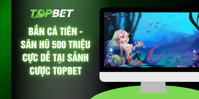 Bắn Cá Tiên - Săn Hũ 500 Triệu Cực Dễ Tại Sảnh Cược TOPBET
